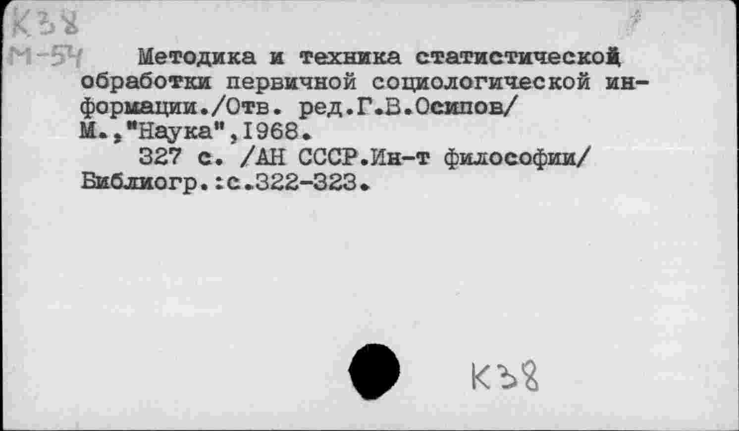 ﻿кл*	■
Методика и техника статистической, обработки первичной социологической информации. /Отв. ред.Г.В.Осипов/ М.,"Наука",1968.
327 с. /АН СССР.Ин-т философии/ Библиогр.:с.322-323•
ф къ?